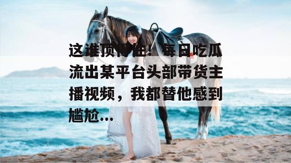 这谁顶得住！每日吃瓜流出某平台头部带货主播视频，我都替他感到尴尬...