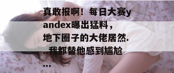 真敢报啊！每日大赛yandex曝出猛料，地下圈子的大佬居然...我都替他感到尴尬...